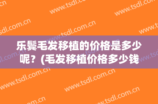 乐鬓毛发移植的价格是多少呢？(毛发移植价格多少钱)