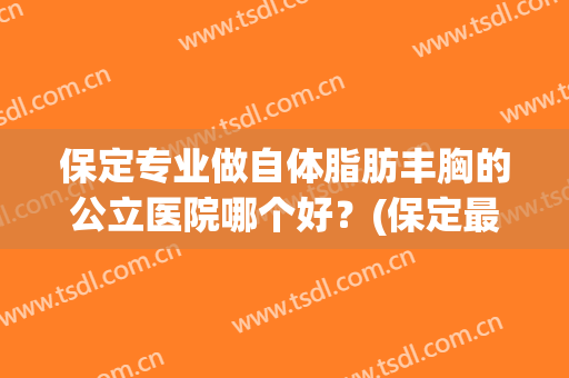 保定专业做自体脂肪丰胸的公立医院哪个好？(保定最好的假体丰胸医院)