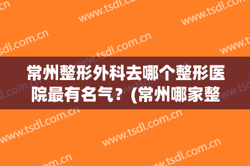 常州整形外科去哪个整形医院最有名气？(常州哪家整形医院比较好)