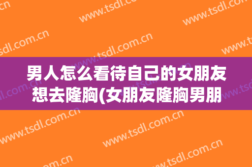 男人怎么看待自己的女朋友想去隆胸(女朋友隆胸男朋友能接受吗)