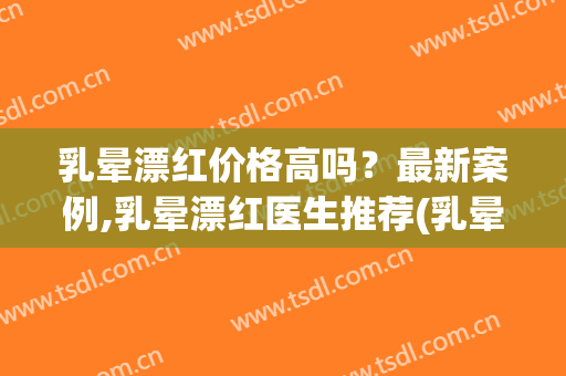 乳晕漂红价格高吗？最新案例,乳晕漂红医生推荐(乳晕漂红有危险吗)