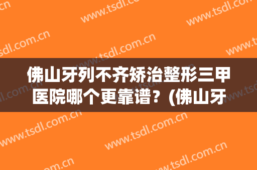 佛山牙列不齐矫治整形三甲医院哪个更靠谱？(佛山牙齿正畸哪个医院好)