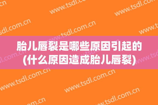 胎儿唇裂是哪些原因引起的(什么原因造成胎儿唇裂)
