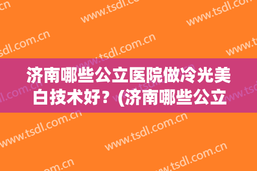 济南哪些公立医院做冷光美白技术好？(济南哪些公立医院做冷光美白技术好呢)