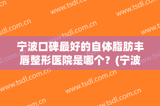 宁波口碑最好的自体脂肪丰唇整形医院是哪个？(宁波全脸脂肪填充哪家医院好)