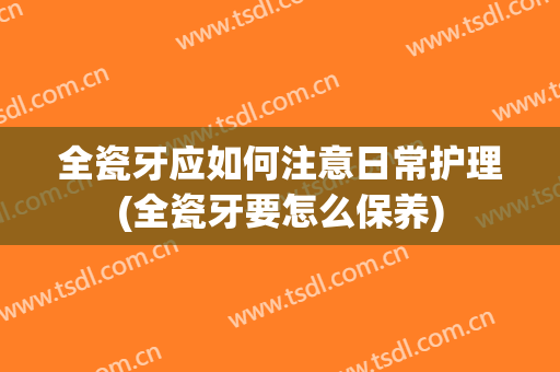 全瓷牙应如何注意日常护理(全瓷牙要怎么保养)