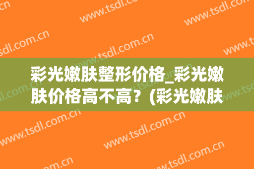 彩光嫩肤整形价格_彩光嫩肤价格高不高？(彩光嫩肤美容)