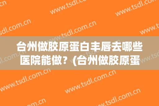 台州做胶原蛋白丰唇去哪些医院能做？(台州做胶原蛋白丰唇去哪些医院能做好)