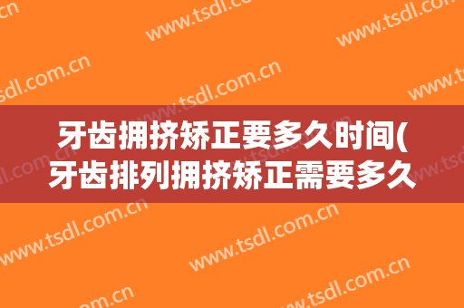 牙齿拥挤矫正要多久时间(牙齿排列拥挤矫正需要多久)