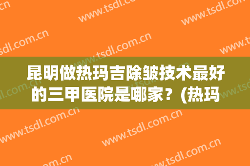 昆明做热玛吉除皱技术最好的三甲医院是哪家？(热玛吉在美容院做还是三甲医院做)