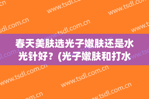 春天美肤选光子嫩肤还是水光针好？(光子嫩肤和打水光针哪个好)