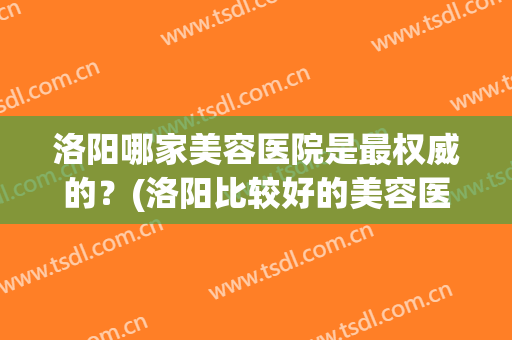 洛阳哪家美容医院是最权威的？(洛阳比较好的美容医院)