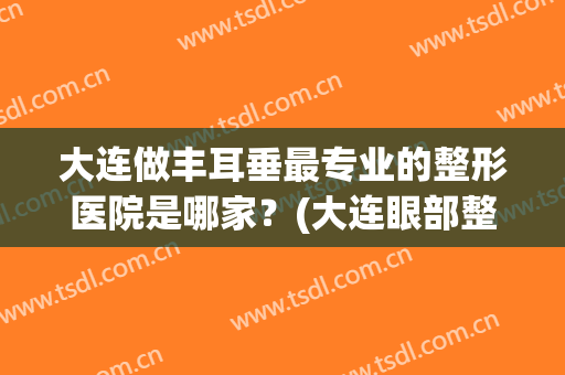 大连做丰耳垂最专业的整形医院是哪家？(大连眼部整形哪家好)