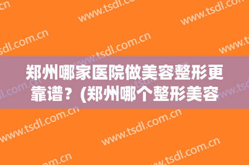 郑州哪家医院做美容整形更靠谱？(郑州哪个整形美容医院好)