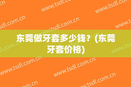 东莞做牙套多少钱？(东莞牙套价格)