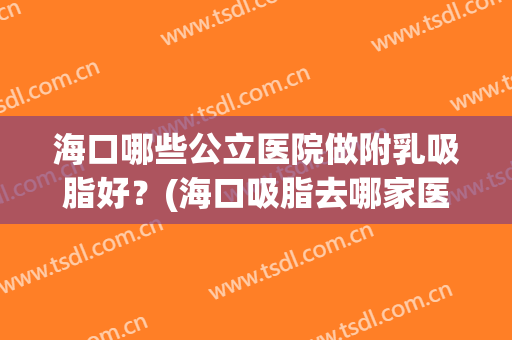 海口哪些公立医院做附乳吸脂好?(海口吸脂去哪家医院好) 海口哪些公立医院做附乳吸脂好?(海口吸脂去哪家医院好)