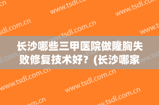 长沙哪些三甲医院做隆胸失败修复技术好?(长沙哪家医院隆胸好) 长沙哪些三甲医院做隆胸失败修复技术好?(长沙哪家医院隆胸好)