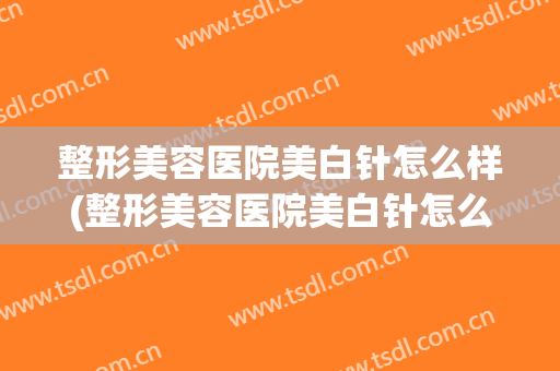 整形美容医院美白针怎么样(整形美容医院美白针怎么样的)
