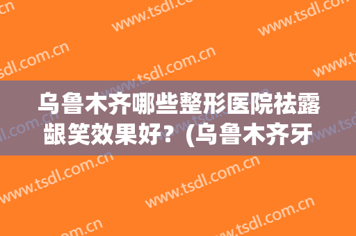 乌鲁木齐哪些整形医院祛露龈笑效果好？(乌鲁木齐牙齿整形)