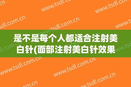 是不是每个人都适合注射美白针(面部注射美白针效果好吗)