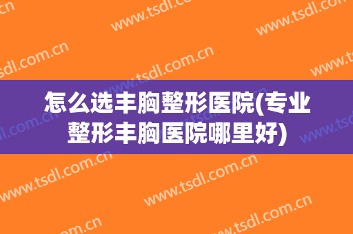 怎么选丰胸整形医院(专业整形丰胸医院哪里好)