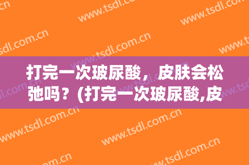 打完一次玻尿酸，皮肤会松弛吗？(打完一次玻尿酸,皮肤会松弛吗知乎)