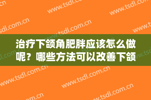 治疗下颌角肥胖应该怎么做呢？哪些方法可以改善下颌角？(下颌角肥大怎么改善)