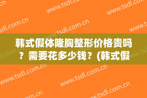 韩式假体隆胸整形价格贵吗?需要花多少钱?(韩式假体隆胸效果怎么样) 韩式假体隆胸整形价格贵吗?需要花多少钱?(韩式假体隆胸效果怎么样)