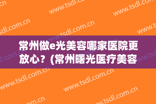 常州做e光美容哪家医院更放心？(常州曙光医疗美容医院正规吗)