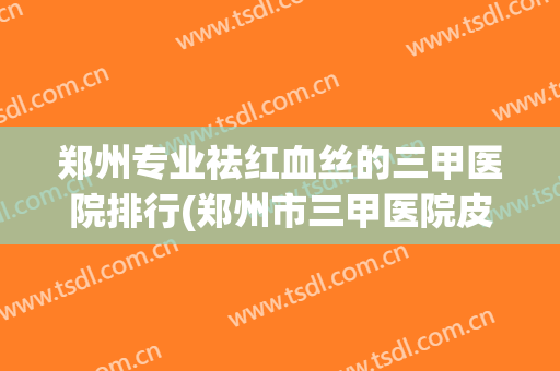 郑州专业祛红血丝的三甲医院排行(郑州市三甲医院皮肤科最好医院) 郑州专业祛红血丝的三甲医院排行(郑州市三甲医院皮肤科最好医院)