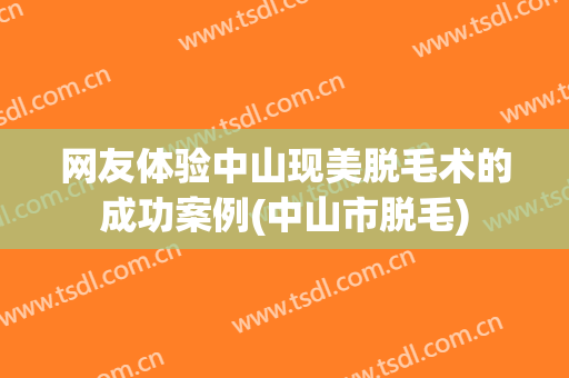 网友体验中山现美脱毛术的成功案例(中山市脱毛)