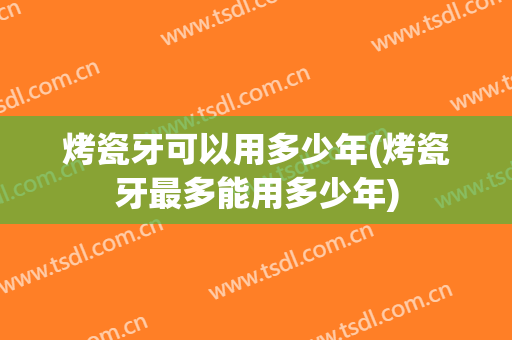 烤瓷牙可以用多少年(烤瓷牙最多能用多少年)