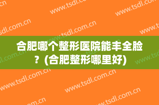 合肥哪个整形医院能丰全脸？(合肥整形哪里好)
