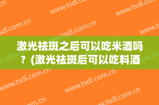 激光祛斑之后可以吃米酒吗？(激光祛斑后可以吃料酒吗)