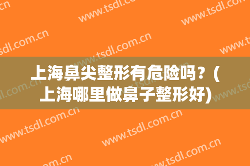 上海鼻尖整形有危险吗？(上海哪里做鼻子整形好)