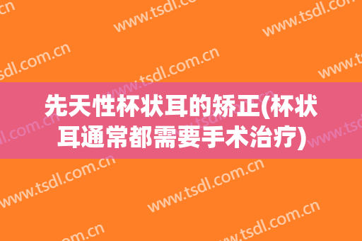先天性杯状耳的矫正(杯状耳通常都需要手术治疗)