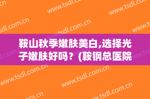 鞍山秋季嫩肤美白,选择光子嫩肤好吗？(鞍钢总医院光子嫩肤价格)
