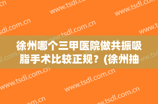徐州哪个三甲医院做共振吸脂手术比较正规？(徐州抽脂哪个医院最好)