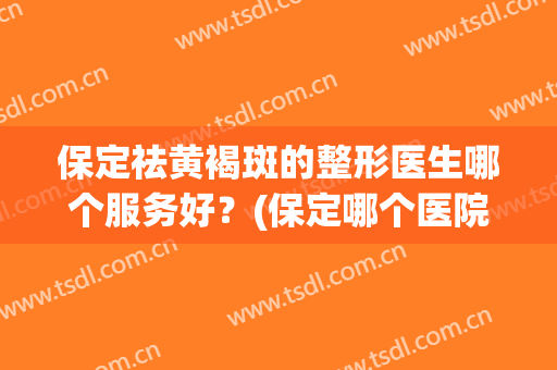 保定祛黄褐斑的整形医生哪个服务好？(保定哪个医院祛斑效果比较好)