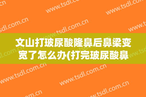 文山打玻尿酸隆鼻后鼻梁变宽了怎么办(打完玻尿酸鼻梁变宽)