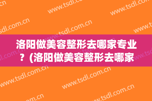 洛阳做美容整形去哪家专业？(洛阳做美容整形去哪家专业医院)