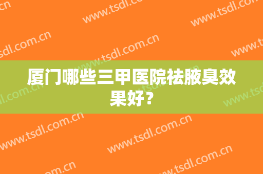 厦门哪些三甲医院祛腋臭效果好？