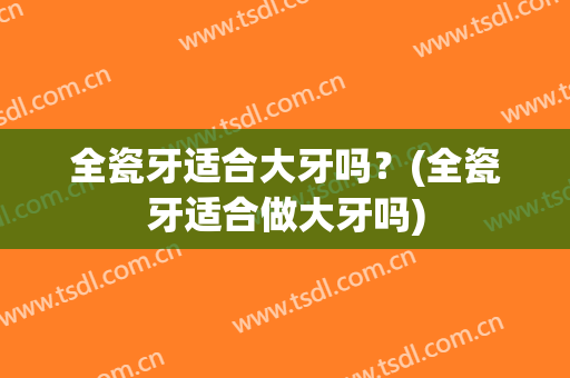 全瓷牙适合大牙吗？(全瓷牙适合做大牙吗)