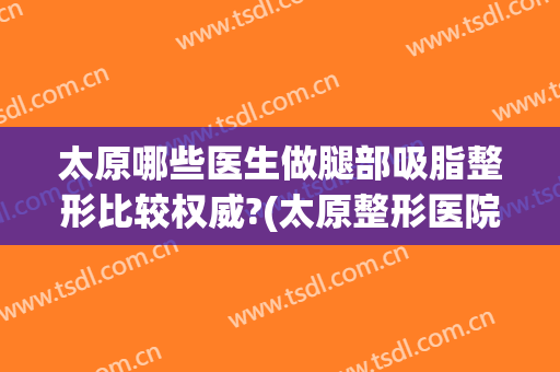 太原哪些医生做腿部吸脂整形比较权威?(太原整形医院吸脂)