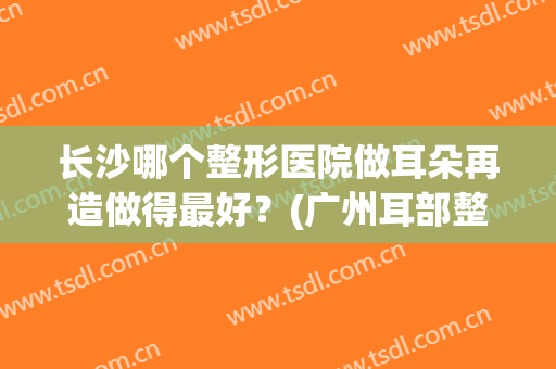 长沙哪个整形医院做耳朵再造做得最好？(广州耳部整形最好的医院)
