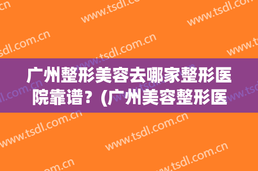 广州整形美容去哪家整形医院靠谱？(广州美容整形医院哪个好)