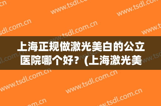 上海正规做激光美白的公立医院哪个好?(上海激光美白医院哪家比较好) 上海正规做激光美白的公立医院哪个好?(上海激光美白医院哪家比较好)