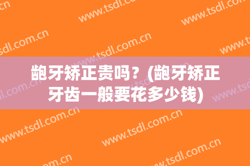龅牙矫正贵吗？(龅牙矫正牙齿一般要花多少钱)