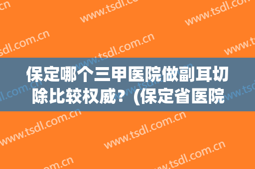保定哪个三甲医院做副耳切除比较权威？(保定省医院耳鼻喉科怎么样)