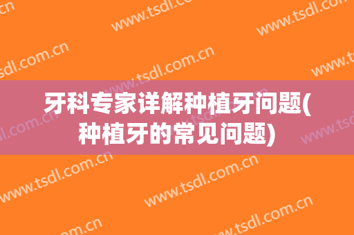 牙科专家详解种植牙问题(种植牙的常见问题)